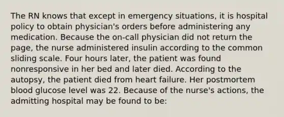 The RN knows that except in emergency situations, it is hospital policy to obtain physician's orders before administering any medication. Because the on-call physician did not return the page, the nurse administered insulin according to the common sliding scale. Four hours later, the patient was found nonresponsive in her bed and later died. According to the autopsy, the patient died from heart failure. Her postmortem blood glucose level was 22. Because of the nurse's actions, the admitting hospital may be found to be: