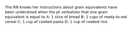 The RN knows her instructions about grain equivalents have been understood when the pt verbalizes that one grain equivalent is equal to A: 1 slice of bread B: 2 cups of ready-to-eat cereal C: 1 cup of cooked pasta D: 1 cup of cooked rice