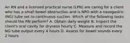 An RN and a licensed practical nurse (LPN) are caring for a client who has a small bowel obstruction and is NPO with a nasogastric (NG) tube set to continuous suction. Which of the following tasks should the RN perform? A. Obtain daily weight B. Inspect the client's oral cavity for dryness hourly C. Measure and record the NG tube output every 4 hours D. Assess for bowel sounds every 2 hours