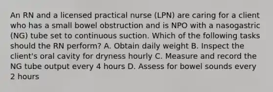 An RN and a licensed practical nurse (LPN) are caring for a client who has a small bowel obstruction and is NPO with a nasogastric (NG) tube set to continuous suction. Which of the following tasks should the RN perform? A. Obtain daily weight B. Inspect the client's oral cavity for dryness hourly C. Measure and record the NG tube output every 4 hours D. Assess for bowel sounds every 2 hours