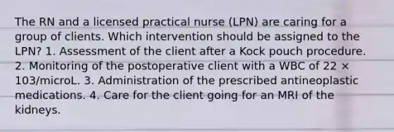 The RN and a licensed practical nurse (LPN) are caring for a group of clients. Which intervention should be assigned to the LPN? 1. Assessment of the client after a Kock pouch procedure. 2. Monitoring of the postoperative client with a WBC of 22 × 103/microL. 3. Administration of the prescribed antineoplastic medications. 4. Care for the client going for an MRI of the kidneys.