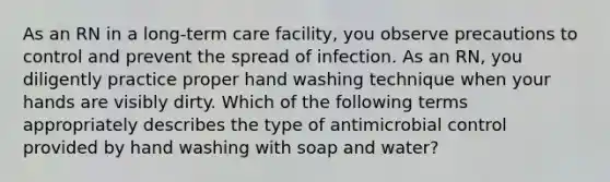 As an RN in a long-term care facility, you observe precautions to control and prevent the spread of infection. As an RN, you diligently practice proper hand washing technique when your hands are visibly dirty. Which of the following terms appropriately describes the type of antimicrobial control provided by hand washing with soap and water?