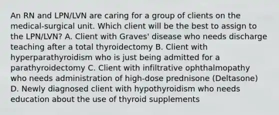 An RN and LPN/LVN are caring for a group of clients on the medical-surgical unit. Which client will be the best to assign to the LPN/LVN? A. Client with Graves' disease who needs discharge teaching after a total thyroidectomy B. Client with hyperparathyroidism who is just being admitted for a parathyroidectomy C. Client with infiltrative ophthalmopathy who needs administration of high-dose prednisone (Deltasone) D. Newly diagnosed client with hypothyroidism who needs education about the use of thyroid supplements