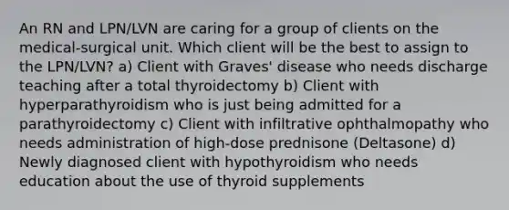 An RN and LPN/LVN are caring for a group of clients on the medical-surgical unit. Which client will be the best to assign to the LPN/LVN? a) Client with Graves' disease who needs discharge teaching after a total thyroidectomy b) Client with hyperparathyroidism who is just being admitted for a parathyroidectomy c) Client with infiltrative ophthalmopathy who needs administration of high-dose prednisone (Deltasone) d) Newly diagnosed client with hypothyroidism who needs education about the use of thyroid supplements