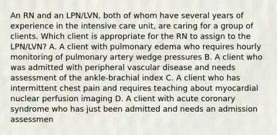 An RN and an LPN/LVN, both of whom have several years of experience in the intensive care unit, are caring for a group of clients. Which client is appropriate for the RN to assign to the LPN/LVN? A. A client with pulmonary edema who requires hourly monitoring of pulmonary artery wedge pressures B. A client who was admitted with peripheral vascular disease and needs assessment of the ankle-brachial index C. A client who has intermittent chest pain and requires teaching about myocardial nuclear perfusion imaging D. A client with acute coronary syndrome who has just been admitted and needs an admission assessmen