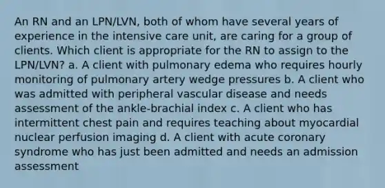 An RN and an LPN/LVN, both of whom have several years of experience in the intensive care unit, are caring for a group of clients. Which client is appropriate for the RN to assign to the LPN/LVN? a. A client with pulmonary edema who requires hourly monitoring of pulmonary artery wedge pressures b. A client who was admitted with peripheral vascular disease and needs assessment of the ankle-brachial index c. A client who has intermittent chest pain and requires teaching about myocardial nuclear perfusion imaging d. A client with acute coronary syndrome who has just been admitted and needs an admission assessment