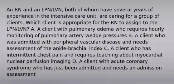 An RN and an LPN/LVN, both of whom have several years of experience in the intensive care unit, are caring for a group of clients. Which client is appropriate for the RN to assign to the LPN/LVN? A. A client with pulmonary edema who requires hourly monitoring of pulmonary artery wedge pressures B. A client who was admitted with peripheral vascular disease and needs assessment of the ankle-brachial index C. A client who has intermittent chest pain and requires teaching about myocardial nuclear perfusion imaging D. A client with acute coronary syndrome who has just been admitted and needs an admission assessment