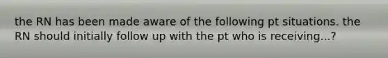 the RN has been made aware of the following pt situations. the RN should initially follow up with the pt who is receiving...?
