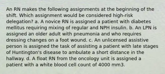 An RN makes the following assignments at the beginning of the shift. Which assignment would be considered high-risk delegation? a. A novice RN is assigned a patient with diabetes mellitus requiring mixing of regular and NPH insulin. b. An LPN is assigned an older adult with pneumonia and who requires dressing changes on a foot wound. c. An unlicensed assistive person is assigned the task of assisting a patient with late stages of Huntington's disease to ambulate a short distance in the hallway. d. A float RN from the oncology unit is assigned a patient with a white blood cell count of 4000 mm3.