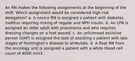 An RN makes the following assignments at the beginning of the shift. Which assignment would be considered high-risk delegation? a. A novice RN is assigned a patient with diabetes mellitus requiring mixing of regular and NPH insulin. b. An LPN is assigned an older adult with pneumonia and who requires dressing changes on a foot wound. c. An unlicensed assistive person (UAP) is assigned the task of assisting a patient with late stages of Huntington's disease to ambulate. d. A float RN from the oncology unit is assigned a patient with a white blood cell count of 4000 mm3 .