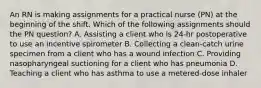 An RN is making assignments for a practical nurse (PN) at the beginning of the shift. Which of the following assignments should the PN question? A. Assisting a client who is 24‑hr postoperative to use an incentive spirometer B. Collecting a clean‑catch urine specimen from a client who has a wound infection C. Providing nasopharyngeal suctioning for a client who has pneumonia D. Teaching a client who has asthma to use a metered‑dose inhaler