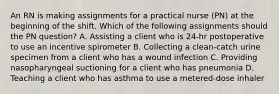 An RN is making assignments for a practical nurse (PN) at the beginning of the shift. Which of the following assignments should the PN question? A. Assisting a client who is 24‑hr postoperative to use an incentive spirometer B. Collecting a clean‑catch urine specimen from a client who has a wound infection C. Providing nasopharyngeal suctioning for a client who has pneumonia D. Teaching a client who has asthma to use a metered‑dose inhaler