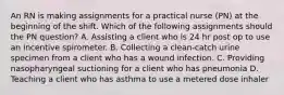 An RN is making assignments for a practical nurse (PN) at the beginning of the shift. Which of the following assignments should the PN question? A. Assisting a client who is 24 hr post op to use an incentive spirometer. B. Collecting a clean-catch urine specimen from a client who has a wound infection. C. Providing nasopharyngeal suctioning for a client who has pneumonia D. Teaching a client who has asthma to use a metered dose inhaler