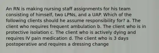 An RN is making nursing staff assignments for his team consisting of himself, two LPNs, and a UAP. Which of the following clients should he assume responsibility for? a. The client who requires frequent ambulation b. The client who is in protective isolation c. The client who is actively dying and requires IV pain medication d. The client who is 3 days postoperative and requires a dressing change