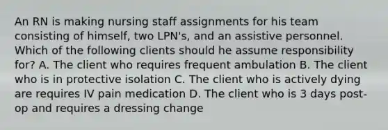 An RN is making nursing staff assignments for his team consisting of himself, two LPN's, and an assistive personnel. Which of the following clients should he assume responsibility for? A. The client who requires frequent ambulation B. The client who is in protective isolation C. The client who is actively dying are requires IV pain medication D. The client who is 3 days post-op and requires a dressing change