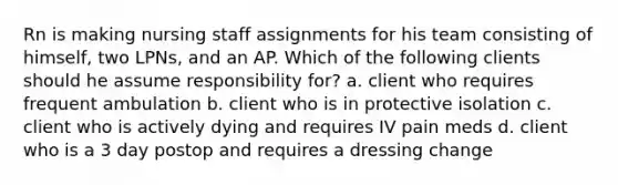 Rn is making nursing staff assignments for his team consisting of himself, two LPNs, and an AP. Which of the following clients should he assume responsibility for? a. client who requires frequent ambulation b. client who is in protective isolation c. client who is actively dying and requires IV pain meds d. client who is a 3 day postop and requires a dressing change