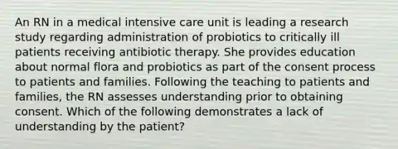 An RN in a medical intensive care unit is leading a research study regarding administration of probiotics to critically ill patients receiving antibiotic therapy. She provides education about normal flora and probiotics as part of the consent process to patients and families. Following the teaching to patients and families, the RN assesses understanding prior to obtaining consent. Which of the following demonstrates a lack of understanding by the patient?