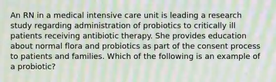 An RN in a medical intensive care unit is leading a research study regarding administration of probiotics to critically ill patients receiving antibiotic therapy. She provides education about normal flora and probiotics as part of the consent process to patients and families. Which of the following is an example of a probiotic?