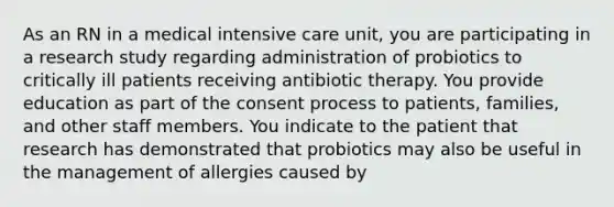 As an RN in a medical intensive care unit, you are participating in a research study regarding administration of probiotics to critically ill patients receiving antibiotic therapy. You provide education as part of the consent process to patients, families, and other staff members. You indicate to the patient that research has demonstrated that probiotics may also be useful in the management of allergies caused by