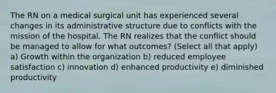 The RN on a medical surgical unit has experienced several changes in its administrative structure due to conflicts with the mission of the hospital. The RN realizes that the conflict should be managed to allow for what outcomes? (Select all that apply) a) Growth within the organization b) reduced employee satisfaction c) innovation d) enhanced productivity e) diminished productivity