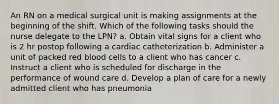 An RN on a medical surgical unit is making assignments at the beginning of the shift. Which of the following tasks should the nurse delegate to the LPN? a. Obtain vital signs for a client who is 2 hr postop following a cardiac catheterization b. Administer a unit of packed red blood cells to a client who has cancer c. Instruct a client who is scheduled for discharge in the performance of wound care d. Develop a plan of care for a newly admitted client who has pneumonia