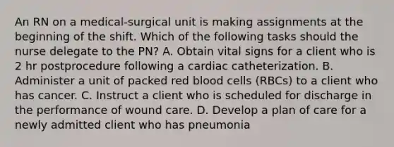 An RN on a medical‑surgical unit is making assignments at the beginning of the shift. Which of the following tasks should the nurse delegate to the PN? A. Obtain vital signs for a client who is 2 hr postprocedure following a cardiac catheterization. B. Administer a unit of packed red blood cells (RBCs) to a client who has cancer. C. Instruct a client who is scheduled for discharge in the performance of wound care. D. Develop a plan of care for a newly admitted client who has pneumonia