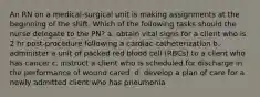 An RN on a medical-surgical unit is making assignments at the beginning of the shift. Which of the following tasks should the nurse delegate to the PN? a. obtain vital signs for a client who is 2 hr post-procedure following a cardiac catheterization b. administer a unit of packed red blood cell (RBCs) to a client who has cancer c. instruct a client who is scheduled for discharge in the performance of wound cared. d. develop a plan of care for a newly admitted client who has pneumonia