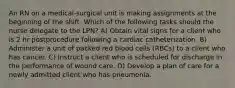 An RN on a medical‐surgical unit is making assignments at the beginning of the shift. Which of the following tasks should the nurse delegate to the LPN? A) Obtain vital signs for a client who is 2 hr postprocedure following a cardiac catheterization. B) Administer a unit of packed red blood cells (RBCs) to a client who has cancer. C) Instruct a client who is scheduled for discharge in the performance of wound care. D) Develop a plan of care for a newly admitted client who has pneumonia.