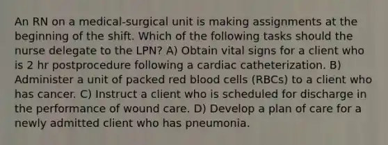 An RN on a medical‐surgical unit is making assignments at the beginning of the shift. Which of the following tasks should the nurse delegate to the LPN? A) Obtain vital signs for a client who is 2 hr postprocedure following a cardiac catheterization. B) Administer a unit of packed red blood cells (RBCs) to a client who has cancer. C) Instruct a client who is scheduled for discharge in the performance of wound care. D) Develop a plan of care for a newly admitted client who has pneumonia.