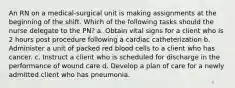 An RN on a medical-surgical unit is making assignments at the beginning of the shift. Which of the following tasks should the nurse delegate to the PN? a. Obtain vital signs for a client who is 2 hours post procedure following a cardiac catheterization b. Administer a unit of packed red blood cells to a client who has cancer. c. Instruct a client who is scheduled for discharge in the performance of wound care d. Develop a plan of care for a newly admitted client who has pneumonia.