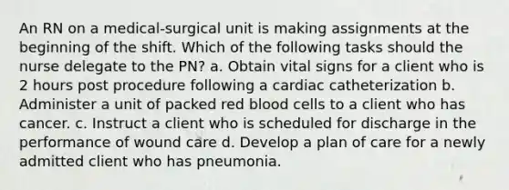 An RN on a medical-surgical unit is making assignments at the beginning of the shift. Which of the following tasks should the nurse delegate to the PN? a. Obtain vital signs for a client who is 2 hours post procedure following a cardiac catheterization b. Administer a unit of packed red blood cells to a client who has cancer. c. Instruct a client who is scheduled for discharge in the performance of wound care d. Develop a plan of care for a newly admitted client who has pneumonia.