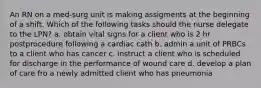 An RN on a med-surg unit is making assigments at the beginning of a shift. Which of the following tasks should the nurse delegate to the LPN? a. obtain vital signs for a client who is 2 hr postprocedure following a cardiac cath b. admin a unit of PRBCs to a client who has cancer c. instruct a client who is scheduled for discharge in the performance of wound care d. develop a plan of care fro a newly admitted client who has pneumonia