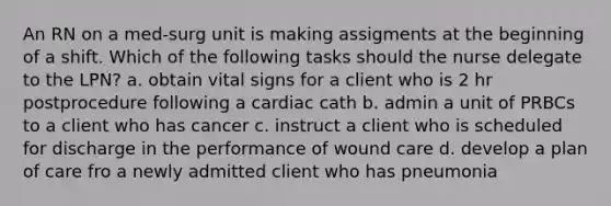 An RN on a med-surg unit is making assigments at the beginning of a shift. Which of the following tasks should the nurse delegate to the LPN? a. obtain vital signs for a client who is 2 hr postprocedure following a cardiac cath b. admin a unit of PRBCs to a client who has cancer c. instruct a client who is scheduled for discharge in the performance of wound care d. develop a plan of care fro a newly admitted client who has pneumonia