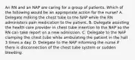 An RN and an NAP are caring for a group of patients. Which of the following would be an appropriate action for the nurse? A. Delegate milking the chest tube to the NAP while the RN administers pain medication to the patient. B. Delegate assisting the health care provider in chest tube insertion to the NAP so the RN can take report on a new admission. C. Delegate to the NAP clamping the chest tube while ambulating the patient in the hall 3 times a day. D. Delegate to the NAP informing the nurse if there is disconnection of the chest tube system or sudden bleeding.