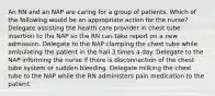 An RN and an NAP are caring for a group of patients. Which of the following would be an appropriate action for the nurse? Delegate assisting the health care provider in chest tube insertion to the NAP so the RN can take report on a new admission. Delegate to the NAP clamping the chest tube while ambulating the patient in the hall 3 times a day. Delegate to the NAP informing the nurse if there is disconnection of the chest tube system or sudden bleeding. Delegate milking the chest tube to the NAP while the RN administers pain medication to the patient.