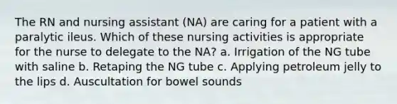 The RN and nursing assistant (NA) are caring for a patient with a paralytic ileus. Which of these nursing activities is appropriate for the nurse to delegate to the NA? a. Irrigation of the NG tube with saline b. Retaping the NG tube c. Applying petroleum jelly to the lips d. Auscultation for bowel sounds