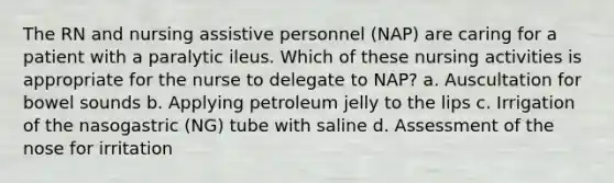 The RN and nursing assistive personnel (NAP) are caring for a patient with a paralytic ileus. Which of these nursing activities is appropriate for the nurse to delegate to NAP? a. Auscultation for bowel sounds b. Applying petroleum jelly to the lips c. Irrigation of the nasogastric (NG) tube with saline d. Assessment of the nose for irritation