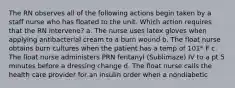 The RN observes all of the following actions begin taken by a staff nurse who has floated to the unit. Which action requires that the RN intervene? a. The nurse uses latex gloves when applying antibacterial cream to a burn wound b. The float nurse obtains burn cultures when the patient has a temp of 101* F c. The float nurse administers PRN fentanyl (Sublimaze) IV to a pt 5 minutes before a dressing change d. The float nurse calls the health care provider for an insulin order when a nondiabetic