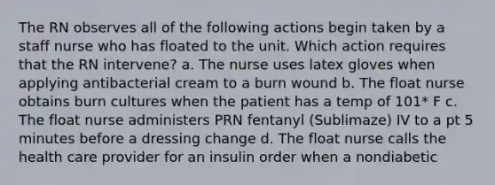 The RN observes all of the following actions begin taken by a staff nurse who has floated to the unit. Which action requires that the RN intervene? a. The nurse uses latex gloves when applying antibacterial cream to a burn wound b. The float nurse obtains burn cultures when the patient has a temp of 101* F c. The float nurse administers PRN fentanyl (Sublimaze) IV to a pt 5 minutes before a dressing change d. The float nurse calls the health care provider for an insulin order when a nondiabetic