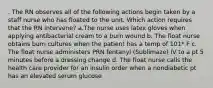 . The RN observes all of the following actions begin taken by a staff nurse who has floated to the unit. Which action requires that the RN intervene? a.The nurse uses latex gloves when applying antibacterial cream to a burn wound b. The float nurse obtains burn cultures when the patient has a temp of 101* F c. The float nurse administers PRN fentanyl (Sublimaze) IV to a pt 5 minutes before a dressing change d. The float nurse calls the health care provider for an insulin order when a nondiabetic pt has an elevated serum glucose