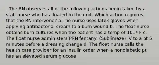 . The RN observes all of the following actions begin taken by a staff nurse who has floated to the unit. Which action requires that the RN intervene? a.The nurse uses latex gloves when applying antibacterial cream to a burn wound b. The float nurse obtains burn cultures when the patient has a temp of 101* F c. The float nurse administers PRN fentanyl (Sublimaze) IV to a pt 5 minutes before a dressing change d. The float nurse calls the health care provider for an insulin order when a nondiabetic pt has an elevated serum glucose