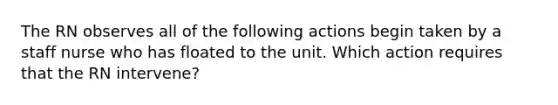 The RN observes all of the following actions begin taken by a staff nurse who has floated to the unit. Which action requires that the RN intervene?