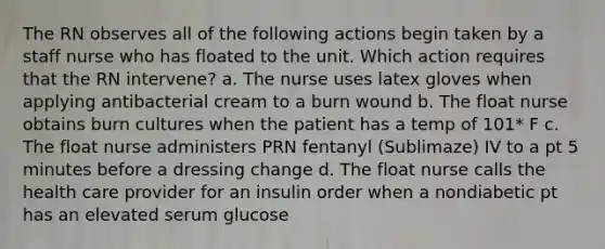 The RN observes all of the following actions begin taken by a staff nurse who has floated to the unit. Which action requires that the RN intervene? a. The nurse uses latex gloves when applying antibacterial cream to a burn wound b. The float nurse obtains burn cultures when the patient has a temp of 101* F c. The float nurse administers PRN fentanyl (Sublimaze) IV to a pt 5 minutes before a dressing change d. The float nurse calls the health care provider for an insulin order when a nondiabetic pt has an elevated serum glucose