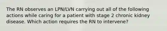 The RN observes an LPN/LVN carrying out all of the following actions while caring for a patient with stage 2 chronic kidney disease. Which action requires the RN to intervene?