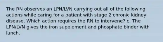 The RN observes an LPN/LVN carrying out all of the following actions while caring for a patient with stage 2 chronic kidney disease. Which action requires the RN to intervene? c. The LPN/LVN gives the iron supplement and phosphate binder with lunch.