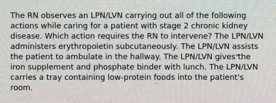 The RN observes an LPN/LVN carrying out all of the following actions while caring for a patient with stage 2 chronic kidney disease. Which action requires the RN to intervene? The LPN/LVN administers erythropoietin subcutaneously. The LPN/LVN assists the patient to ambulate in the hallway. The LPN/LVN gives the iron supplement and phosphate binder with lunch. The LPN/LVN carries a tray containing low-protein foods into the patient's room.