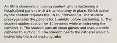 An RN is observing a nursing student who is suctioning a hospitalized patient with a tracheostomy in place. Which action by the student requires the RN to intervene? a. The student preoxygenates the patient for 1 minute before suctioning. b. The student applies suction for 10 seconds while withdrawing the catheter. c. The student puts on clean gloves and uses a sterile catheter to suction. d. The student inserts the catheter about 5 inches into the tracheostomy tube