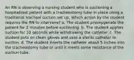 An RN is observing a nursing student who is suctioning a hospitalized patient with a tracheostomy tube in place using a traditional tracheal suction set up. Which action by the student requires the RN to intervene? a. The student preoxygenate the patient for 2 minutes before suctioning. b. The student applies suction for 10 seconds while withdrawing the catheter. c. The student puts on clean gloves and uses a sterile catheter to suction. d. The student inserts the catheter about 5 inches into the tracheostomy tube or until it meets some resistance of the suction tube.