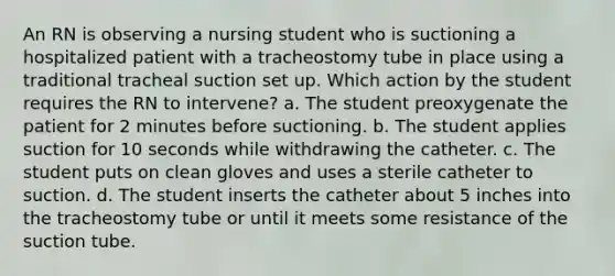 An RN is observing a nursing student who is suctioning a hospitalized patient with a tracheostomy tube in place using a traditional tracheal suction set up. Which action by the student requires the RN to intervene? a. The student preoxygenate the patient for 2 minutes before suctioning. b. The student applies suction for 10 seconds while withdrawing the catheter. c. The student puts on clean gloves and uses a sterile catheter to suction. d. The student inserts the catheter about 5 inches into the tracheostomy tube or until it meets some resistance of the suction tube.