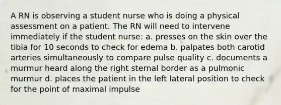 A RN is observing a student nurse who is doing a physical assessment on a patient. The RN will need to intervene immediately if the student nurse: a. presses on the skin over the tibia for 10 seconds to check for edema b. palpates both carotid arteries simultaneously to compare pulse quality c. documents a murmur heard along the right sternal border as a pulmonic murmur d. places the patient in the left lateral position to check for the point of maximal impulse